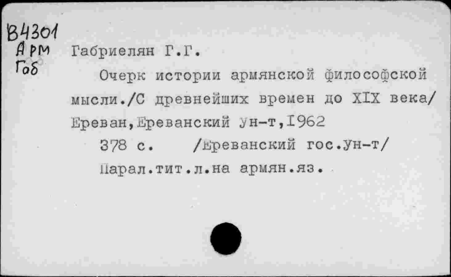 ﻿ММ а рм Г06
Габриелян Г.Г.
Очерк истории армянской философской мысли./С древнейших времен до XIX века/ Ереван,Ереванский .ун-т, 1962
3/8 с. /Ереванский гос.ун-т/ нарал.тит.л.на армян.яз.